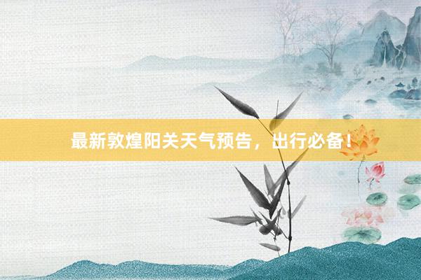 最新敦煌阳关天气预告，出行必备！